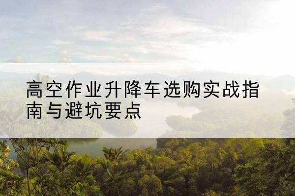 湘西升降车怎么选-高空作业升降车选购实战指南与避坑要点