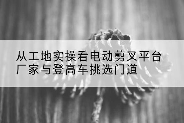 湘西电动剪叉升降平台厂家-从工地实操看电动剪叉平台厂家与登高车挑选门道