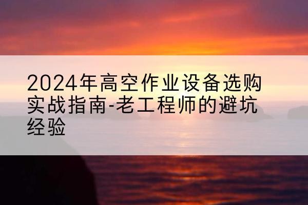 湘西高空作业升降机厂家推荐-2024年高空作业设备选购实战指南-老工程师的避坑经验