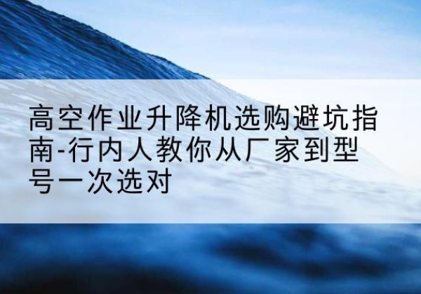 湘西升降平台厂家-高空作业升降机选购避坑指南-行内人教你从厂家到型号一次选对