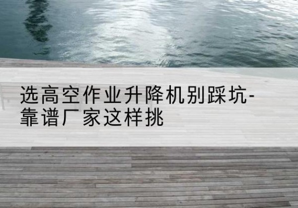 湘西剪叉式升降机厂家-选高空作业升降机别踩坑-靠谱厂家这样挑