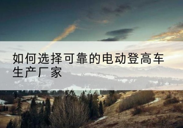 湘西电动登高车厂家-如何选择可靠的电动登高车生产厂家