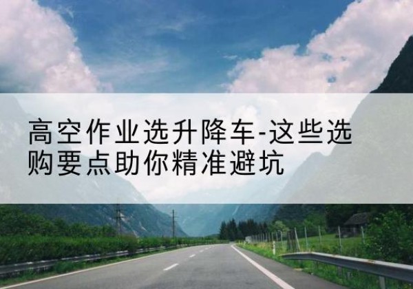 湘西升降车厂家-高空作业选升降车-这些选购要点助你*避坑
