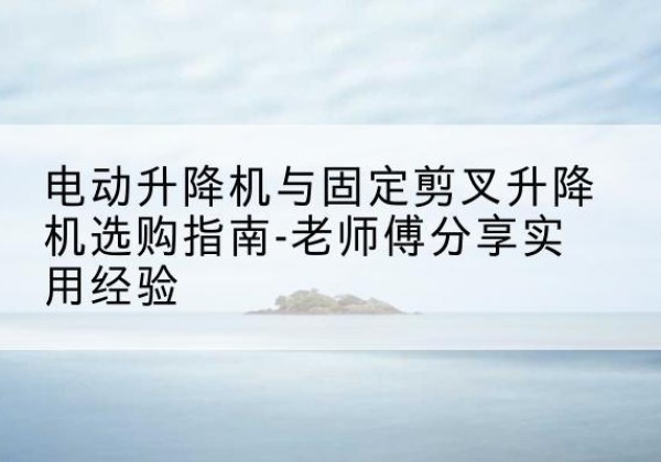 湘西电动升降机怎么选-电动升降机与固定剪叉升降机选购指南-老师傅分享实用经验