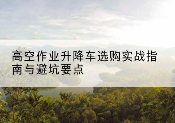 湘西升降车怎么选-高空作业升降车选购实战指南与避坑要点