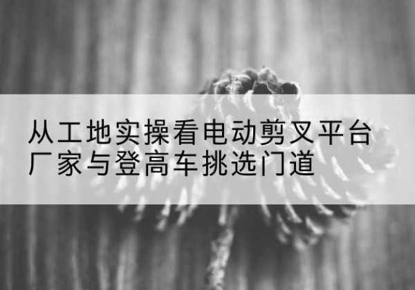 湘西电动剪叉升降平台厂家-从工地实操看电动剪叉平台厂家与登高车挑选门道