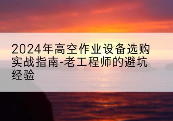 湘西高空作业升降机厂家推荐-2024年高空作业设备选购实战指南-老工程师的避坑经验